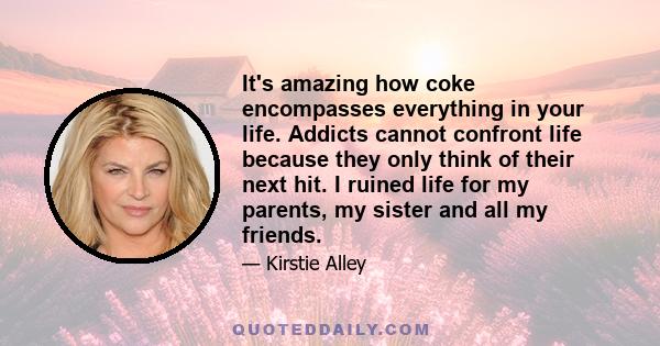 It's amazing how coke encompasses everything in your life. Addicts cannot confront life because they only think of their next hit. I ruined life for my parents, my sister and all my friends.