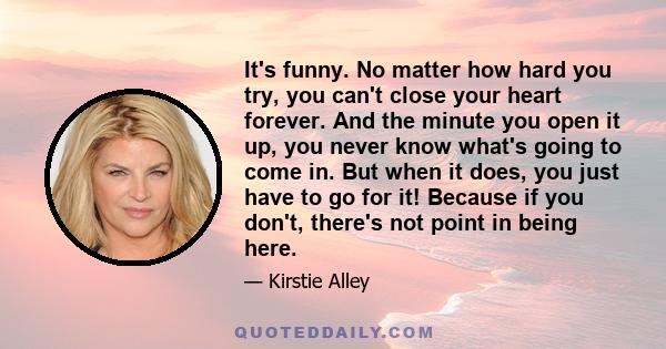 It's funny. No matter how hard you try, you can't close your heart forever. And the minute you open it up, you never know what's going to come in. But when it does, you just have to go for it! Because if you don't,