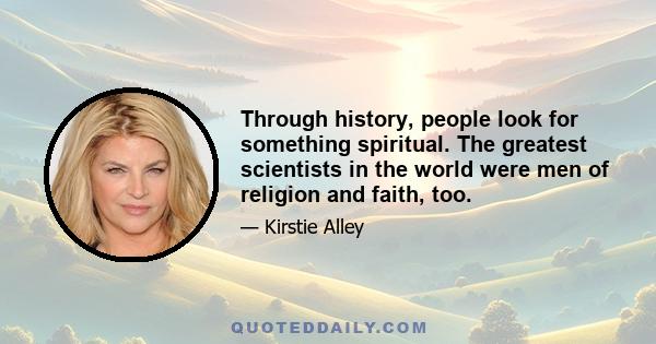 Through history, people look for something spiritual. The greatest scientists in the world were men of religion and faith, too.