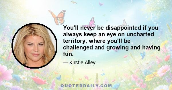 You'll never be disappointed if you always keep an eye on uncharted territory, where you'll be challenged and growing and having fun.