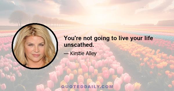 You're not going to live your life unscathed.