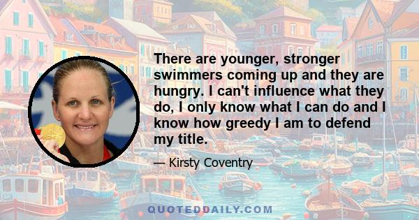 There are younger, stronger swimmers coming up and they are hungry. I can't influence what they do, I only know what I can do and I know how greedy I am to defend my title.