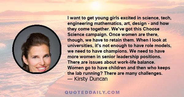 I want to get young girls excited in science, tech, engineering mathematics, art, design - and how they come together. We've got this Choose Science campaign. Once women are there, though, we have to retain them. When I 