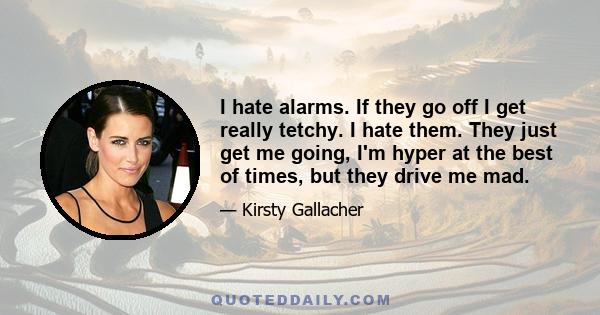 I hate alarms. If they go off I get really tetchy. I hate them. They just get me going, I'm hyper at the best of times, but they drive me mad.