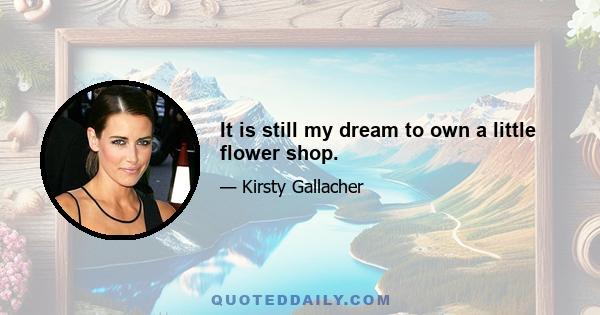 It is still my dream to own a little flower shop.