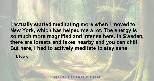 I actually started meditating more when I moved to New York, which has helped me a lot. The energy is so much more magnified and intense here. In Sweden, there are forests and lakes nearby and you can chill. But here, I 