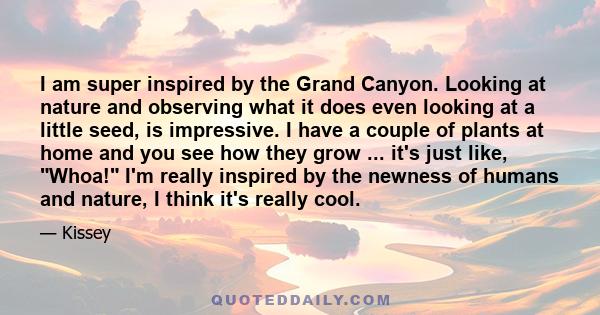 I am super inspired by the Grand Canyon. Looking at nature and observing what it does even looking at a little seed, is impressive. I have a couple of plants at home and you see how they grow ... it's just like, Whoa!