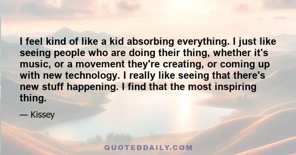 I feel kind of like a kid absorbing everything. I just like seeing people who are doing their thing, whether it's music, or a movement they're creating, or coming up with new technology. I really like seeing that