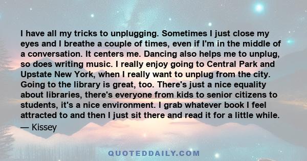 I have all my tricks to unplugging. Sometimes I just close my eyes and I breathe a couple of times, even if I'm in the middle of a conversation. It centers me. Dancing also helps me to unplug, so does writing music. I