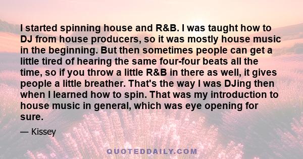 I started spinning house and R&B. I was taught how to DJ from house producers, so it was mostly house music in the beginning. But then sometimes people can get a little tired of hearing the same four-four beats all the