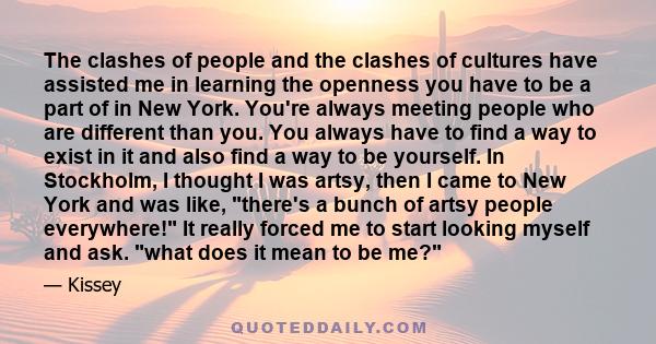 The clashes of people and the clashes of cultures have assisted me in learning the openness you have to be a part of in New York. You're always meeting people who are different than you. You always have to find a way to 