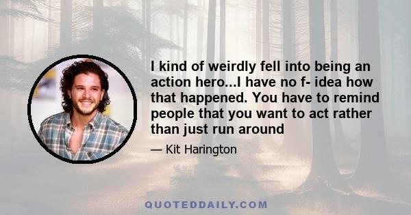 I kind of weirdly fell into being an action hero...I have no f- idea how that happened. You have to remind people that you want to act rather than just run around