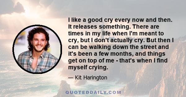 I like a good cry every now and then. It releases something. There are times in my life when I'm meant to cry, but I don't actually cry. But then I can be walking down the street and it's been a few months, and things