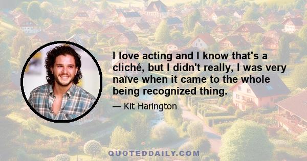 I love acting and I know that's a cliché, but I didn't really, I was very naïve when it came to the whole being recognized thing.