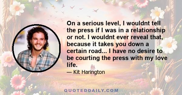 On a serious level, I wouldnt tell the press if I was in a relationship or not. I wouldnt ever reveal that, because it takes you down a certain road... I have no desire to be courting the press with my love life.