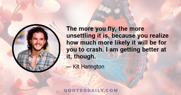 The more you fly, the more unsettling it is, because you realize how much more likely it will be for you to crash. I am getting better at it, though.