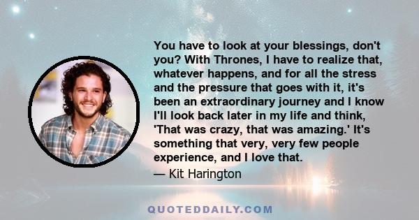 You have to look at your blessings, don't you? With Thrones, I have to realize that, whatever happens, and for all the stress and the pressure that goes with it, it's been an extraordinary journey and I know I'll look