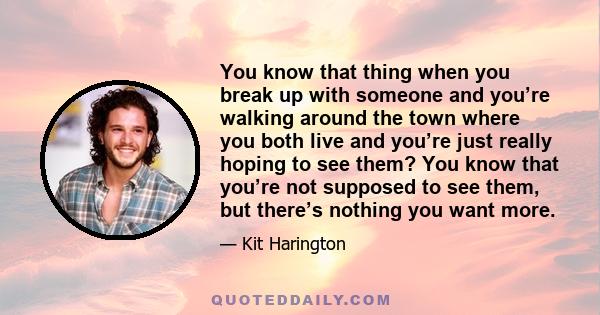 You know that thing when you break up with someone and you’re walking around the town where you both live and you’re just really hoping to see them? You know that you’re not supposed to see them, but there’s nothing you 