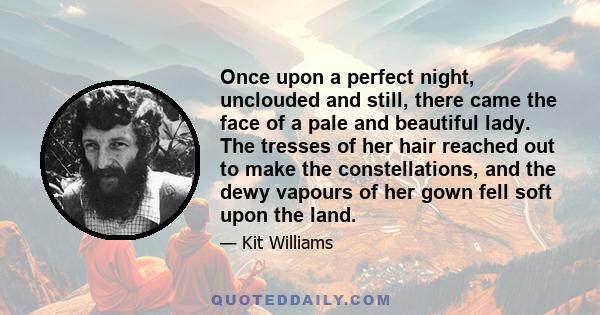 Once upon a perfect night, unclouded and still, there came the face of a pale and beautiful lady. The tresses of her hair reached out to make the constellations, and the dewy vapours of her gown fell soft upon the land.