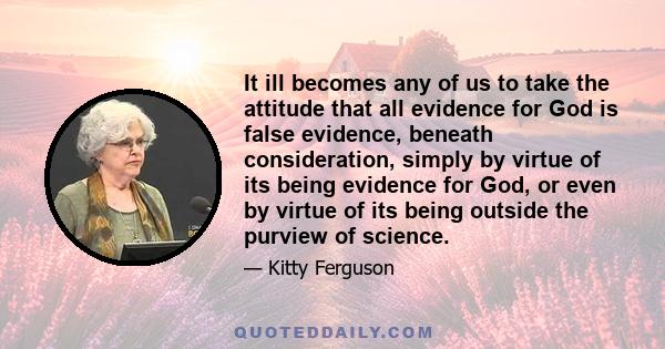 It ill becomes any of us to take the attitude that all evidence for God is false evidence, beneath consideration, simply by virtue of its being evidence for God, or even by virtue of its being outside the purview of