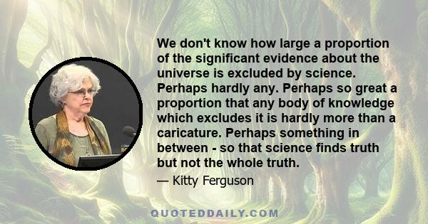 We don't know how large a proportion of the significant evidence about the universe is excluded by science. Perhaps hardly any. Perhaps so great a proportion that any body of knowledge which excludes it is hardly more