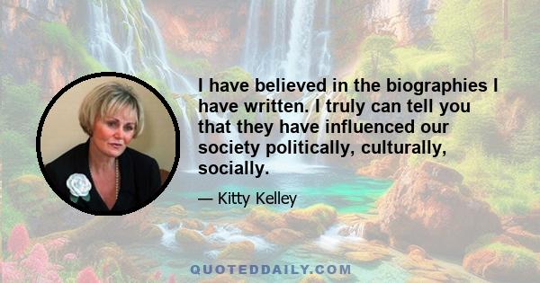 I have believed in the biographies I have written. I truly can tell you that they have influenced our society politically, culturally, socially.