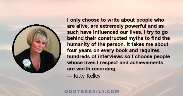 I only choose to write about people who are alive, are extremely powerful and as such have influenced our lives. I try to go behind their constructed myths to find the humanity of the person. It takes me about four