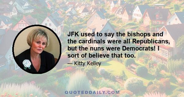 JFK used to say the bishops and the cardinals were all Republicans, but the nuns were Democrats! I sort of believe that too.