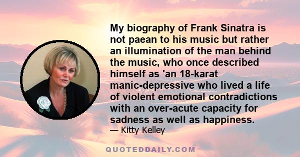 My biography of Frank Sinatra is not paean to his music but rather an illumination of the man behind the music, who once described himself as 'an 18-karat manic-depressive who lived a life of violent emotional