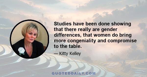 Studies have been done showing that there really are gender differences, that women do bring more congeniality and compromise to the table.