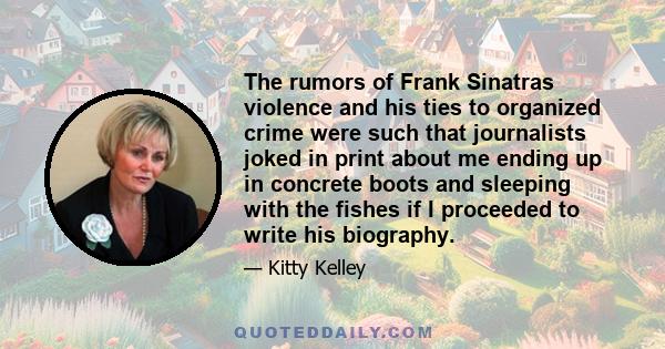 The rumors of Frank Sinatras violence and his ties to organized crime were such that journalists joked in print about me ending up in concrete boots and sleeping with the fishes if I proceeded to write his biography.