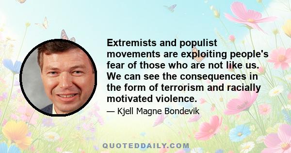 Extremists and populist movements are exploiting people's fear of those who are not like us. We can see the consequences in the form of terrorism and racially motivated violence.