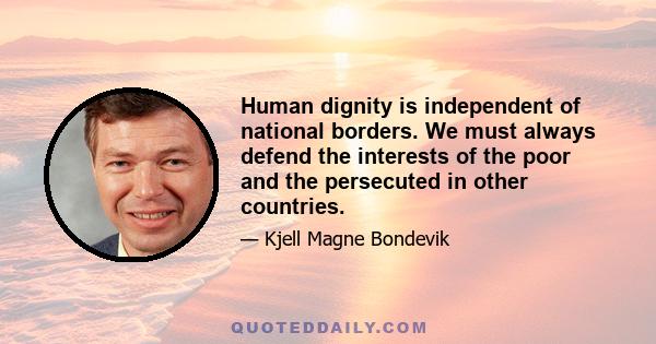 Human dignity is independent of national borders. We must always defend the interests of the poor and the persecuted in other countries.