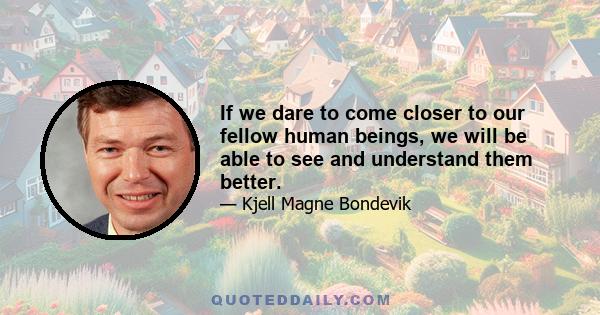 If we dare to come closer to our fellow human beings, we will be able to see and understand them better.