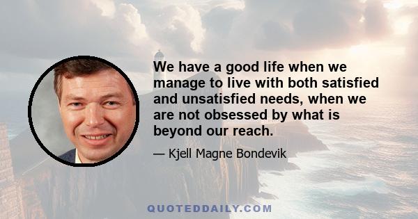 We have a good life when we manage to live with both satisfied and unsatisfied needs, when we are not obsessed by what is beyond our reach.