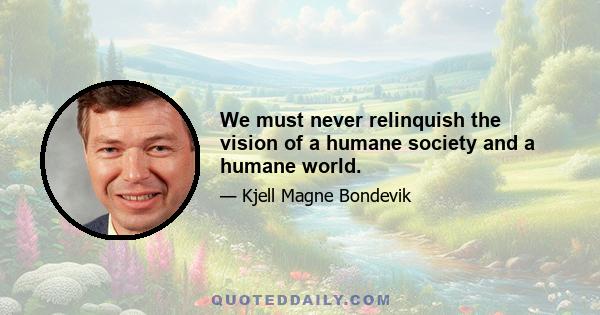 We must never relinquish the vision of a humane society and a humane world.