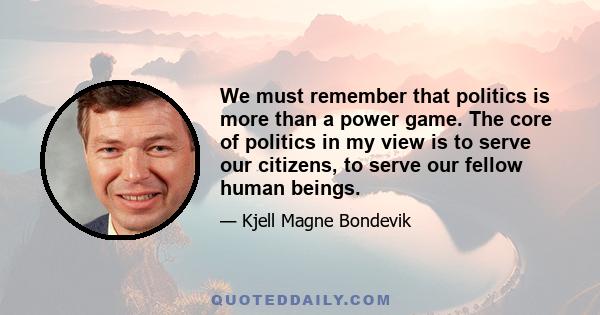 We must remember that politics is more than a power game. The core of politics in my view is to serve our citizens, to serve our fellow human beings.