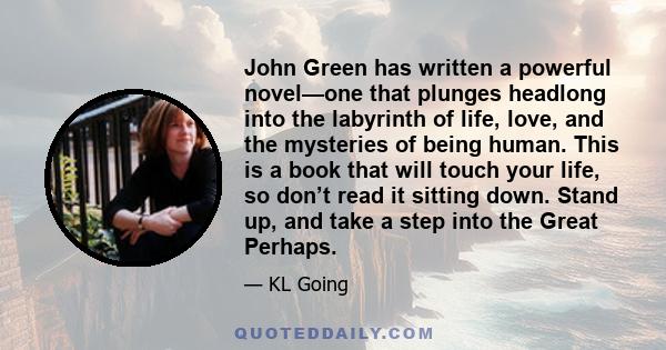 John Green has written a powerful novel—one that plunges headlong into the labyrinth of life, love, and the mysteries of being human. This is a book that will touch your life, so don’t read it sitting down. Stand up,