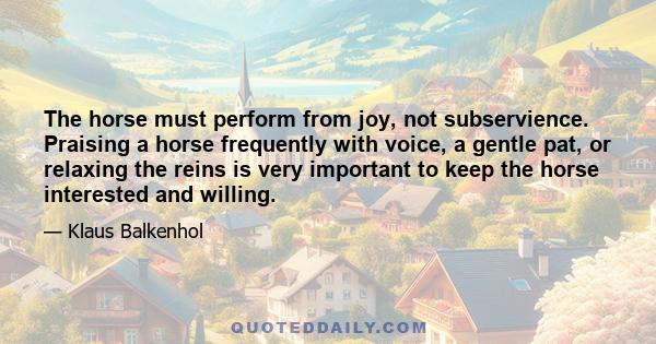 The horse must perform from joy, not subservience. Praising a horse frequently with voice, a gentle pat, or relaxing the reins is very important to keep the horse interested and willing.