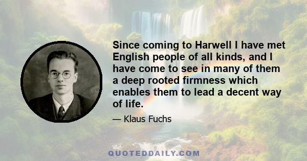 Since coming to Harwell I have met English people of all kinds, and I have come to see in many of them a deep rooted firmness which enables them to lead a decent way of life.