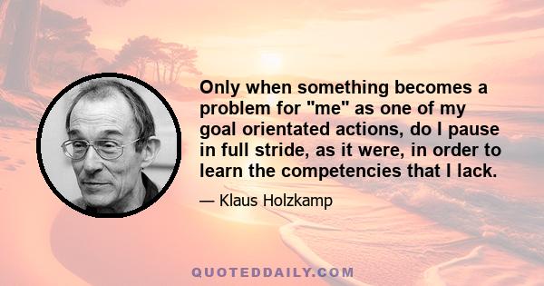 Only when something becomes a problem for me as one of my goal orientated actions, do I pause in full stride, as it were, in order to learn the competencies that I lack.