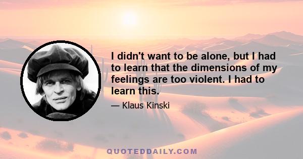 I didn't want to be alone, but I had to learn that the dimensions of my feelings are too violent. I had to learn this.