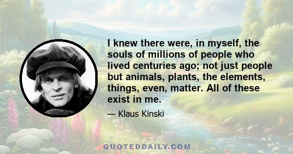 I knew there were, in myself, the souls of millions of people who lived centuries ago; not just people but animals, plants, the elements, things, even, matter. All of these exist in me.