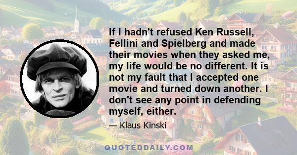 If I hadn't refused Ken Russell, Fellini and Spielberg and made their movies when they asked me, my life would be no different. It is not my fault that I accepted one movie and turned down another. I don't see any point 