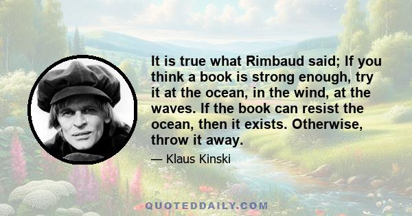 It is true what Rimbaud said; If you think a book is strong enough, try it at the ocean, in the wind, at the waves. If the book can resist the ocean, then it exists. Otherwise, throw it away.