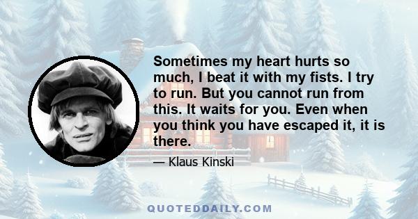 Sometimes my heart hurts so much, I beat it with my fists. I try to run. But you cannot run from this. It waits for you. Even when you think you have escaped it, it is there.