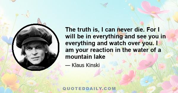 The truth is, I can never die. For I will be in everything and see you in everything and watch over you. I am your reaction in the water of a mountain lake