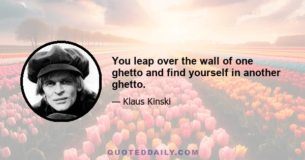 You leap over the wall of one ghetto and find yourself in another ghetto.