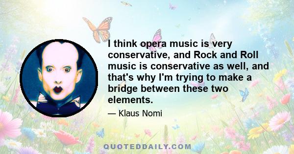 I think opera music is very conservative, and Rock and Roll music is conservative as well, and that's why I'm trying to make a bridge between these two elements.