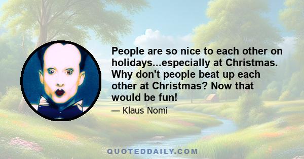 People are so nice to each other on holidays...especially at Christmas. Why don't people beat up each other at Christmas? Now that would be fun!